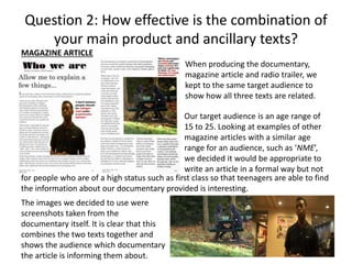 Question 2: How effective is the combination of
your main product and ancillary texts?
MAGAZINE ARTICLE
When producing the documentary,
magazine article and radio trailer, we
kept to the same target audience to
show how all three texts are related.
Our target audience is an age range of
15 to 25. Looking at examples of other
magazine articles with a similar age
range for an audience, such as ‘NME’,
we decided it would be appropriate to
write an article in a formal way but not
for people who are of a high status such as first class so that teenagers are able to find
the information about our documentary provided is interesting.
The images we decided to use were
screenshots taken from the
documentary itself. It is clear that this
combines the two texts together and
shows the audience which documentary
the article is informing them about.

 