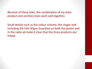 Because of these links, the combination of my main
product and ancillary texts work well together.
Small details such as the colour scheme, the slogan and
including the title Wigan Guardian on both the poster and
in the radio ad make it clear that the three products are
linked.
 