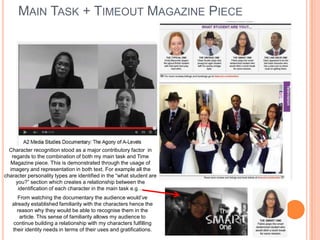 MAIN TASK + TIMEOUT MAGAZINE PIECE
Character recognition stood as a major contributory factor in
regards to the combination of both my main task and Time
Magazine piece. This is demonstrated through the usage of
imagery and representation in both text. For example all the
character personality types are identified in the “what student are
you?” section which creates a relationship between the
identification of each character in the main task e.g…
From watching the documentary the audience would‟ve
already established familiarity with the characters hence the
reason why they would be able to recognise them in the
article. This sense of familiarity allows my audience to
continue building a relationship with my characters fulfilling
their identity needs in terms of their uses and gratifications.
 