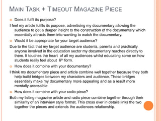 MAIN TASK + TIMEOUT MAGAZINE PIECE
 Does it fulfil its purpose?
I feel my article fulfils its purpose, advertising my documentary allowing the
audience to get a deeper insight to the construction of the documentary which
essentially attracts them into wanting to watch the documentary.
 Would it be appropriate for your target audience?
Due to the fact that my target audience are students, parents and practically
anyone involved in the education sector my documentary reaches directly to
them. It touches the heart of all my audiences whilst educating some on how
students really feel about 6th form.
 How does it combine with your documentary?
I think my documentary piece and article combine well together because they both
help build bridges between my characters and audience. These bridges
essentially make my documentary more appealing and as a result more
mentally accessible.
 How does it combine with your radio piece?
Both my listing magazine article and radio piece combine together through their
similarity of an interview style format. This cross over in details links the two
together the pieces and extends the audiences relationship.
 