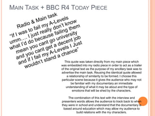 MAIN TASK + BBC R4 TODAY PIECE
This quote was taken directly from my main piece which
was embedded into my radio piece in order to act as a trailer
of the original text as the purpose of my ancillary task was to
advertise the main task. Reusing the identical quote allowed
a relationship of similarity to be formed. I choose this
particular scene because it gives the audience who may not
be familiar with my documentary an immediate
understanding of what it may be about and the type of
emotions that will be shed by the characters.
The combination of this text with the interview and
presenters words allows the audience to track back to when
they were in school and understand that the documentary is
based around education which may allow my audience to
build relations with the my characters.
 