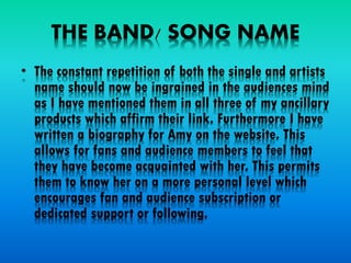 THE BAND/ SONG NAME
• The constant repetition of both the single and artists
name should now be ingrained in the audiences mind
as I have mentioned them in all three of my ancillary
products which affirm their link. Furthermore I have
written a biography for Amy on the website. This
allows for fans and audience members to feel that
they have become acquainted with her. This permits
them to know her on a more personal level which
encourages fan and audience subscription or
dedicated support or following.
 