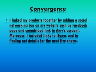 Convergence
• I linked my products together by adding a social
networking bar on my website such as Facebook
page and soundcloud link to Amy’s account.
Moreover, I included links to iTunes and to
finding out details for the next live shows.
 