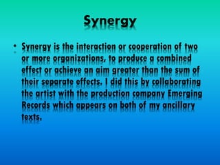 Synergy
• Synergy is the interaction or cooperation of two
or more organizations, to produce a combined
effect or achieve an aim greater than the sum of
their separate effects. I did this by collaborating
the artist with the production company Emerging
Records which appears on both of my ancillary
texts.
 