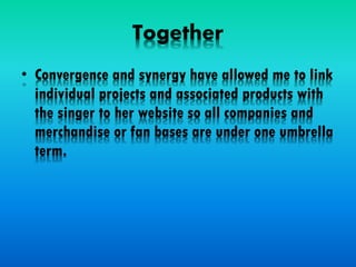 Together
• Convergence and synergy have allowed me to link
individual projects and associated products with
the singer to her website so all companies and
merchandise or fan bases are under one umbrella
term.
 
