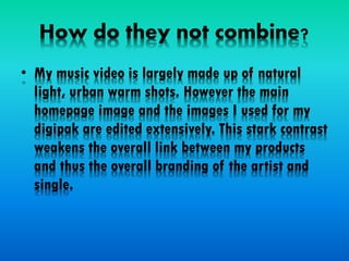 How do they not combine?
• My music video is largely made up of natural
light, urban warm shots. However the main
homepage image and the images I used for my
digipak are edited extensively. This stark contrast
weakens the overall link between my products
and thus the overall branding of the artist and
single.
 