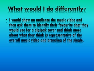 What would I do differently?
• I would show an audience the music video and
then ask them to identify their favourite shot they
would use for a digipak cover and think more
about what they think is representative of the
overall music video and branding of the single.
 