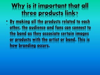 Why is it important that all
three products link?
• By making all the products related to each
other, the audience and fans can connect to
the band as they associate certain images
or products with the artist or band. This is
how branding occurs.
 