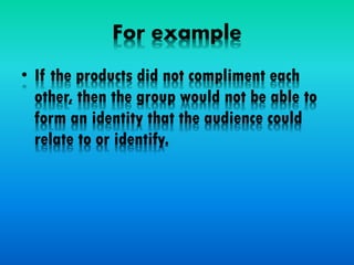 For example
• If the products did not compliment each
other, then the group would not be able to
form an identity that the audience could
relate to or identify.
 