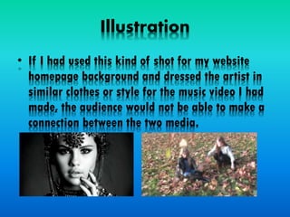 Illustration
• If I had used this kind of shot for my website
homepage background and dressed the artist in
similar clothes or style for the music video I had
made, the audience would not be able to make a
connection between the two media.
 