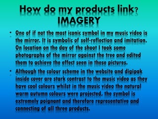 How do my products link?
IMAGERY
• One of if not the most iconic symbol in my music video is
the mirror. It is symbolic of self-reflection and imitation.
On location on the day of the shoot I took some
photographs of the mirror against the tree and edited
them to achieve the effect seen in these pictures.
• Although the colour scheme in the website and digipak
inside cover are stark contrast to the music video as they
have cool colours whilst in the music video the natural
warm autumn colours were projected, the symbol is
extremely poignant and therefore representative and
connecting of all three products.
 