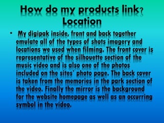 How do my products link?
Location
• My digipak inside, front and back together
emulate all of the types of shots imagery and
locations we used when filming. The front cover is
representative of the silhouette section of the
music video and is also one of the photos
included on the sites’ photo page. The back cover
is taken from the memories in the park section of
the video. Finally the mirror is the background
for the website homepage as well as an occurring
symbol in the video.
 