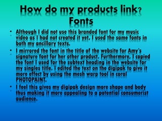How do my products link?
Fonts
• Although I did not use this branded font for my music
video as I had not created it yet, I used the same fonts in
both my ancillary texts.
• I mirrored the font in the title of the website for Amy’s
signature font for her other product. Furthermore, I copied
the font I used for the subtext heading in the website for
my singles title. I edited the text on the digipak to give it
more effect by using the mesh warp tool in coral
PHOTOPAINT.
• I feel this gives my digipak design more shape and body
thus making it more appealing to a potential consumerist
audience.
 