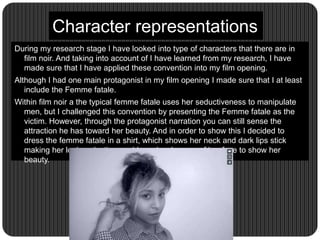 Character representations
During my research stage I have looked into type of characters that there are in
film noir. And taking into account of I have learned from my research, I have
made sure that I have applied these convention into my film opening.
Although I had one main protagonist in my film opening I made sure that I at least
include the Femme fatale.
Within film noir a the typical femme fatale uses her seductiveness to manipulate
men, but I challenged this convention by presenting the Femme fatale as the
victim. However, through the protagonist narration you can still sense the
attraction he has toward her beauty. And in order to show this I decided to
dress the femme fatale in a shirt, which shows her neck and dark lips stick
making her look seductive, and I used a close up of her face to show her
beauty.
 