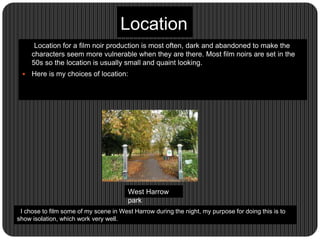 Location
Location for a film noir production is most often, dark and abandoned to make the
characters seem more vulnerable when they are there. Most film noirs are set in the
50s so the location is usually small and quaint looking.
 Here is my choices of location:
West Harrow
park
I chose to film some of my scene in West Harrow during the night, my purpose for doing this is to
show isolation, which work very well.
 
