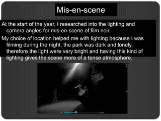 Mis-en-scene
At the start of the year, I researched into the lighting and
camera angles for mis-en-scene of film noir.
My choice of location helped me with lighting because I was
filming during the night, the park was dark and lonely,
therefore the light were very bright and having this kind of
lighting gives the scene more of a tense atmosphere.
 