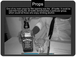 Props
One of my main props for film opening was the JD bottle. It could be
said that having the JD bottle demonstrates a particular group,
which would be those who enjoy drinking alcohol.
 