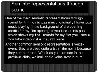 Semiotic representations through
sound
One of the main semiotic representations through
sound for film noir is jazz music, originally I have jazz
music playing in the background of the opening
credits for my film opening, if you look at this post,
which shows my final sounds for my film you’ll see a
YouTube video in it is the jazz piece
Another common semiotic representation is voice-
overs, they are used quite a bit in film noir’s because
they set the mood. Which as you can see in the
previous slide, we included a voice-over in ours.
 