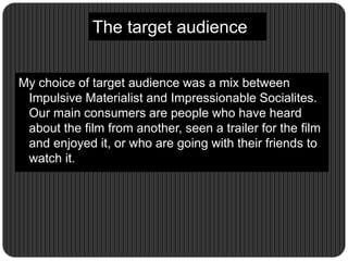 The target audience
My choice of target audience was a mix between
Impulsive Materialist and Impressionable Socialites.
Our main consumers are people who have heard
about the film from another, seen a trailer for the film
and enjoyed it, or who are going with their friends to
watch it.
 