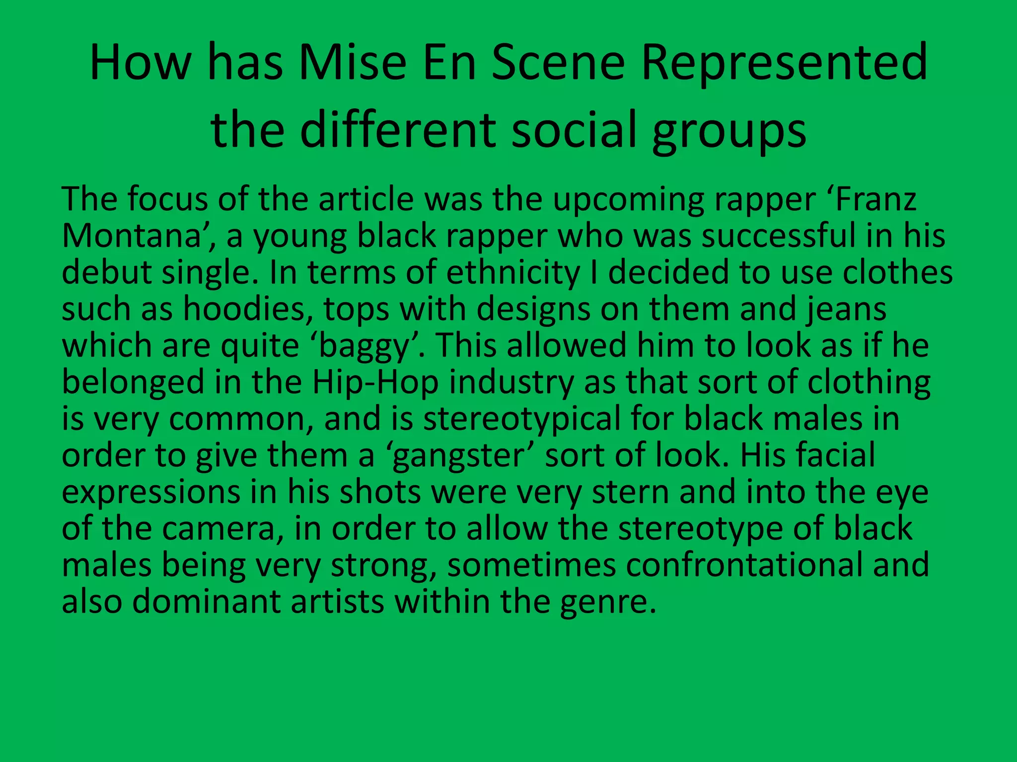 How has Mise En Scene Represented
the different social groups
The focus of the article was the upcoming rapper ‘Franz
Montana’, a young black rapper who was successful in his
debut single. In terms of ethnicity I decided to use clothes
such as hoodies, tops with designs on them and jeans
which are quite ‘baggy’. This allowed him to look as if he
belonged in the Hip-Hop industry as that sort of clothing
is very common, and is stereotypical for black males in
order to give them a ‘gangster’ sort of look. His facial
expressions in his shots were very stern and into the eye
of the camera, in order to allow the stereotype of black
males being very strong, sometimes confrontational and
also dominant artists within the genre.
 