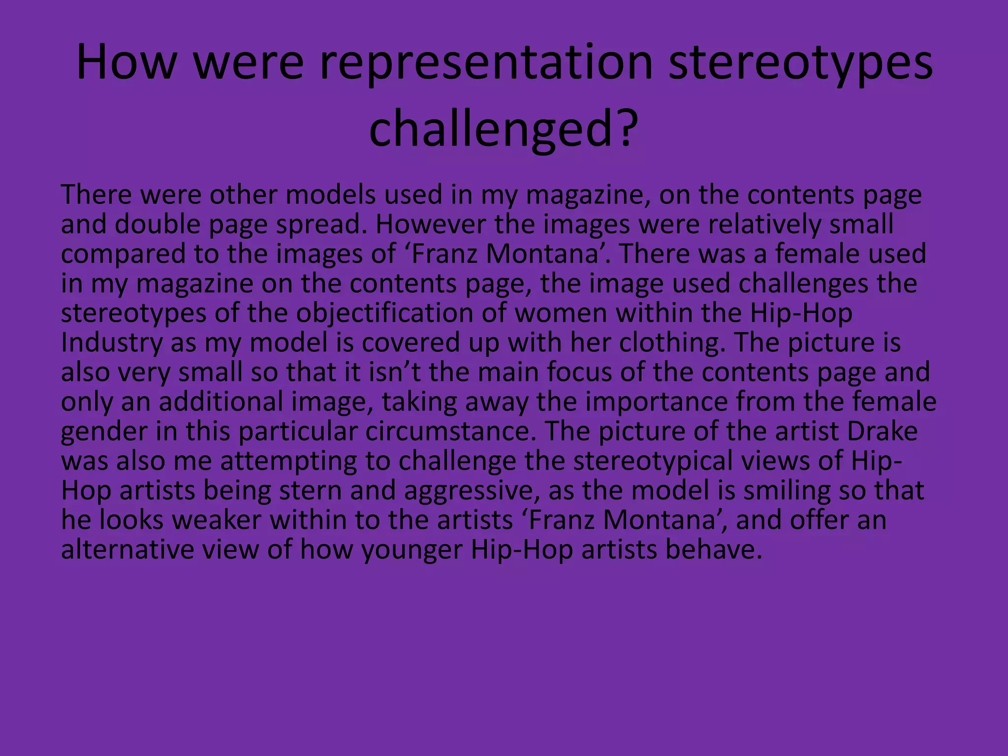 How were representation stereotypes
challenged?
There were other models used in my magazine, on the contents page
and double page spread. However the images were relatively small
compared to the images of ‘Franz Montana’. There was a female used
in my magazine on the contents page, the image used challenges the
stereotypes of the objectification of women within the Hip-Hop
Industry as my model is covered up with her clothing. The picture is
also very small so that it isn’t the main focus of the contents page and
only an additional image, taking away the importance from the female
gender in this particular circumstance. The picture of the artist Drake
was also me attempting to challenge the stereotypical views of Hip-
Hop artists being stern and aggressive, as the model is smiling so that
he looks weaker within to the artists ‘Franz Montana’, and offer an
alternative view of how younger Hip-Hop artists behave.
 