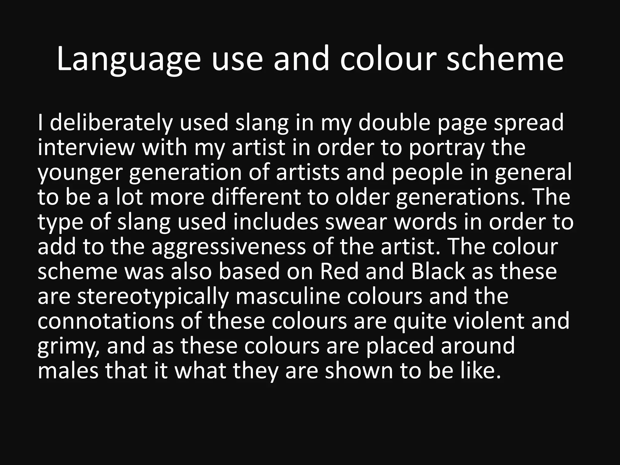 Language use and colour scheme
I deliberately used slang in my double page spread
interview with my artist in order to portray the
younger generation of artists and people in general
to be a lot more different to older generations. The
type of slang used includes swear words in order to
add to the aggressiveness of the artist. The colour
scheme was also based on Red and Black as these
are stereotypically masculine colours and the
connotations of these colours are quite violent and
grimy, and as these colours are placed around
males that it what they are shown to be like.
 