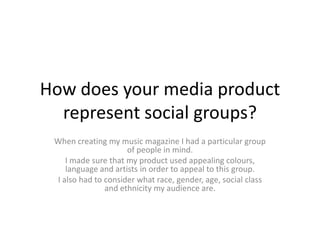 How does your media product
represent social groups?
When creating my music magazine I had a particular group
of people in mind.
I made sure that my product used appealing colours,
language and artists in order to appeal to this group.
I also had to consider what race, gender, age, social class
and ethnicity my audience are.
 
