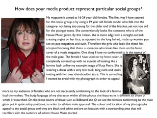 How does your media product represent particular social groups?
My magazine is aimed at 16-24 year old females. The first way I have catered
for this social group is by using a 19 year old female model who falls into the
category- not being too young for the older end of the bracket, yet not too old
for the younger teens. She conventionally looks like someone who is of the
House Music genre. By this I mean, she is more edgy with a straight-cut bob
creating angles on her face, as opposed to the long haired, made up women you
see on pop magazines and such. Therefore the girls who look like these feel
accepted knowing that there is someone who looks like them on the front
cover of a music magazine. One thing I have no conformed to is the aspect of
the male gaze. The female I have used on my front cover, is
completely covered up with no aspects of looking like a
femme fatal- unlike my example image of Katy Perry. She is
wearing a dress with a very low back, long curls and looks
inviting with her over-the-shoulder stare. This is something
I wanted to avoid with my photograph in order to appeal
more to my audience of females who are not necessarily conforming to the look of a femme
fatal themselves. The body language of my character within all the photos she features in is different to those of
which I researched. On the front covers of those such as Billboard and Q we see the females conforming to the male
gaze- put in quite sultry positions, in order to achieve male approval. The colour and location of my photographs
appeal to my social group and they are black and white and are on location with a surrounding area that will
recollect with the audience of where House Music started.
 