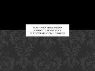 HOW DOES YOUR MEDIA
PRODUCT REPRESENT
PARTICULAR SOCIAL GROUPS?
 
