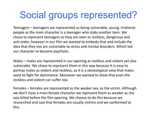 Social groups represented?
Teenagers – teenagers are represented as being vulnerable, young, irrational
people as the main character is a teenager who stabs another teen. We
chose to represent teenagers as they are seen as reckless, dangerous and
anti-order, however in our film we wanted to embody that and include the
idea that they too are vulnerable to stress and mental disorders. Which led
our character to become psychotic.
Males – males are represented in our opening as reckless and violent yet also
vulnerable. We chose to represent them in this way because it is easy to
portray males as violent and reckless, as it is a stereotypical view that males
want to fight for dominance. Moreover we wanted to show that even the
reckless and violent can suffer too.
Females – females are represented as the weaker sex, as the victim. Although
we don’t have a main female character we represent them as weaker as she
was killed before the film opening. We choose to do this because we
researched and saw that females are usually victims and we conformed to
this.
 