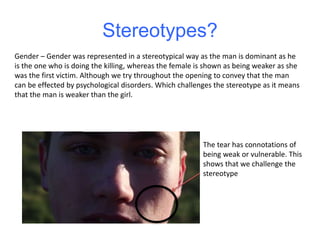 Stereotypes?
Gender – Gender was represented in a stereotypical way as the man is dominant as he
is the one who is doing the killing, whereas the female is shown as being weaker as she
was the first victim. Although we try throughout the opening to convey that the man
can be effected by psychological disorders. Which challenges the stereotype as it means
that the man is weaker than the girl.
The tear has connotations of
being weak or vulnerable. This
shows that we challenge the
stereotype
 