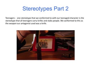 Stereotypes Part 2
Teenagers - one stereotype that we conformed to with our teenaged character is the
stereotype that all teenagers carry knifes and stabs people. We conformed to this as
the weapon our antagonist used was a knife.
 