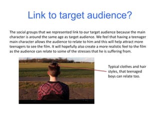 Link to target audience?
The social groups that we represented link to our target audience because the main
character is around the same age as target audience. We feel that having a teenager
main character allows the audience to relate to him and this will help attract more
teenagers to see the film. It will hopefully also create a more realistic feel to the film
as the audience can relate to some of the stresses that he is suffering from.
Typical clothes and hair
styles, that teenaged
boys can relate too.
 