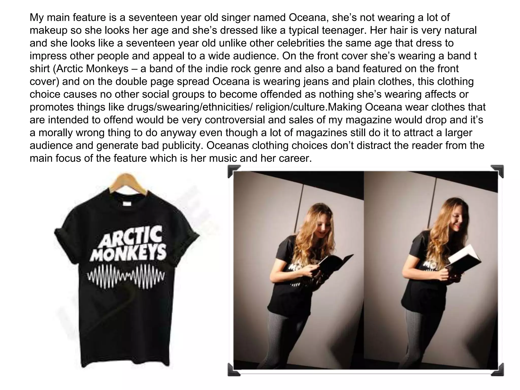 My main feature is a seventeen year old singer named Oceana, she’s not wearing a lot of
makeup so she looks her age and she’s dressed like a typical teenager. Her hair is very natural
and she looks like a seventeen year old unlike other celebrities the same age that dress to
impress other people and appeal to a wide audience. On the front cover she’s wearing a band t
shirt (Arctic Monkeys – a band of the indie rock genre and also a band featured on the front
cover) and on the double page spread Oceana is wearing jeans and plain clothes, this clothing
choice causes no other social groups to become offended as nothing she’s wearing affects or
promotes things like drugs/swearing/ethnicities/ religion/culture.Making Oceana wear clothes that
are intended to offend would be very controversial and sales of my magazine would drop and it’s
a morally wrong thing to do anyway even though a lot of magazines still do it to attract a larger
audience and generate bad publicity. Oceanas clothing choices don’t distract the reader from the
main focus of the feature which is her music and her career.
 