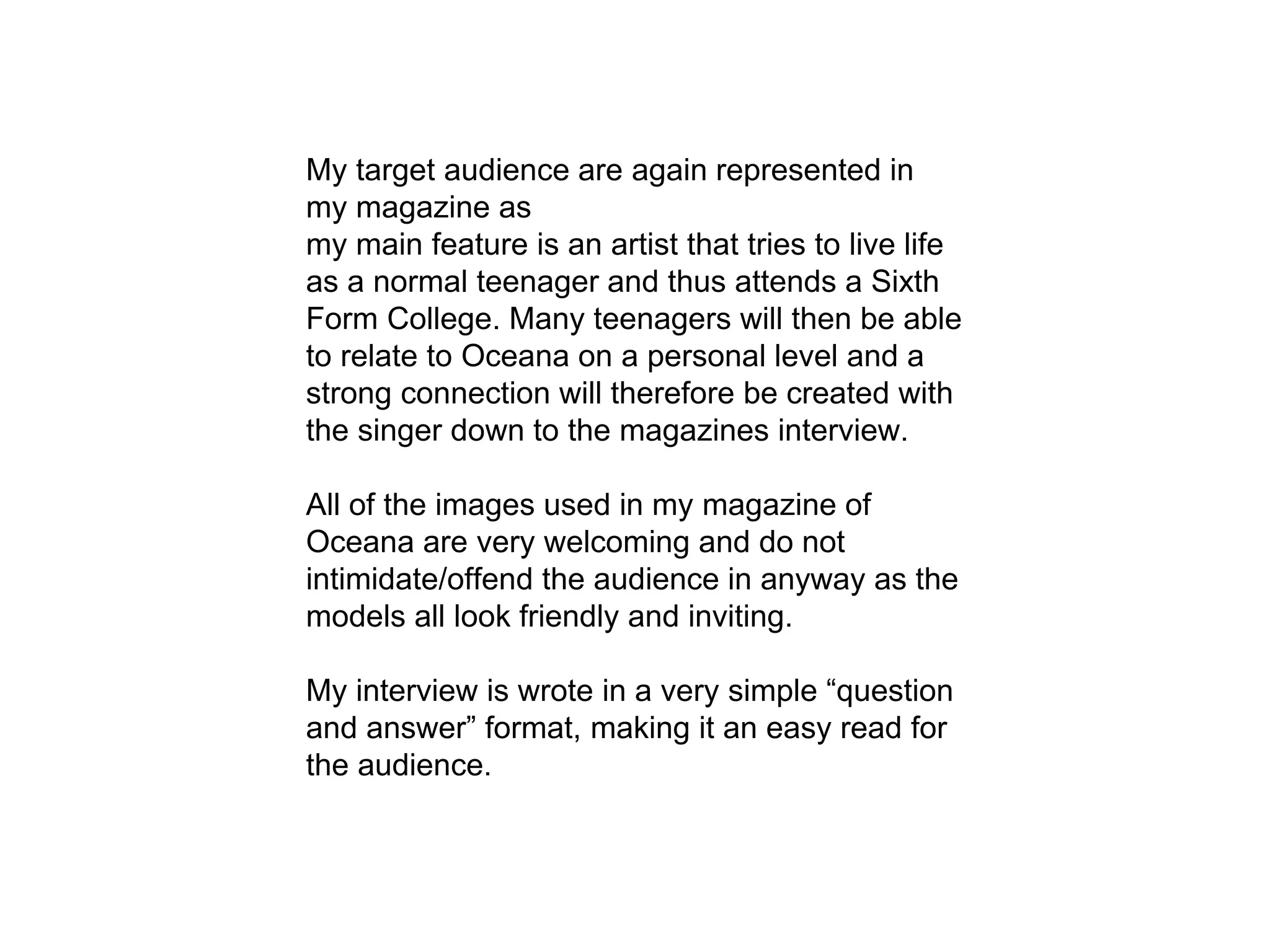 My target audience are again represented in
my magazine as
my main feature is an artist that tries to live life
as a normal teenager and thus attends a Sixth
Form College. Many teenagers will then be able
to relate to Oceana on a personal level and a
strong connection will therefore be created with
the singer down to the magazines interview.
All of the images used in my magazine of
Oceana are very welcoming and do not
intimidate/offend the audience in anyway as the
models all look friendly and inviting.
My interview is wrote in a very simple “question
and answer” format, making it an easy read for
the audience.
 
