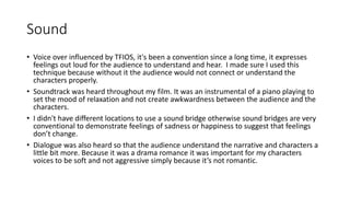 Sound
• Voice over influenced by TFIOS, it's been a convention since a long time, it expresses
feelings out loud for the audience to understand and hear. I made sure I used this
technique because without it the audience would not connect or understand the
characters properly.
• Soundtrack was heard throughout my film. It was an instrumental of a piano playing to
set the mood of relaxation and not create awkwardness between the audience and the
characters.
• I didn't have different locations to use a sound bridge otherwise sound bridges are very
conventional to demonstrate feelings of sadness or happiness to suggest that feelings
don’t change.
• Dialogue was also heard so that the audience understand the narrative and characters a
little bit more. Because it was a drama romance it was important for my characters
voices to be soft and not aggressive simply because it’s not romantic.
 