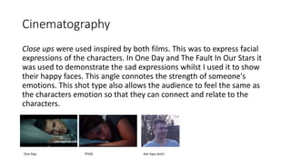 Cinematography
Close ups were used inspired by both films. This was to express facial
expressions of the characters. In One Day and The Fault In Our Stars it
was used to demonstrate the sad expressions whilst I used it to show
their happy faces. This angle connotes the strength of someone's
emotions. This shot type also allows the audience to feel the same as
the characters emotion so that they can connect and relate to the
characters.
One Day TFIOS Her Eyes And I
 