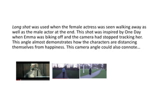 Long shot was used when the female actress was seen walking away as
well as the male actor at the end. This shot was inspired by One Day
when Emma was biking off and the camera had stopped tracking her.
This angle almost demonstrates how the characters are distancing
themselves from happiness.
 