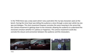 TFIOS
In the TFIOS there was a slow zoom which I also used when the my two characters were at the
bench. During this time Hazel was telling the audience a story through a voice over whilst my one
was just dialogue. This shot movement however connotes the same meaning in the sense that
this camera movement is getting closer to the character allowing the audience to understand the
characters emotion whether it’s sadness or happiness. This camera movement could also
connote the closure and connection between the audience and the characters.
 