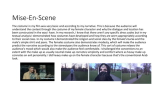 Mise-En-Scene
The costume in my film was very basic and according to my narrative. This is because the audience will
understand the context through the costume of my female character and why the dialogue and location has
been constructed in the way I have. In my research, I know that there aren't any specific dress codes but in my
textual analysis I demonstrated how costumes have developed and how they are worn appropriately according
to their social class. In my costume I demonstrated the religion and social class by the female’s burka and the
male’s simple shirt and jeans. The females costume also demonstrates modesty, which will make the audience
predict the narrative according to the stereotypes the audience know of. This sort of costume relaxes the
audience’s mood which would also make the audience feel comfortable. I challenged the conventions to an
extent with the make up as usually neutral make up connotes simplicity and comfort where as heavy make up
connotes an evil personality. I did heavy make up on the female character because that’s the conventional Arab
look.
 