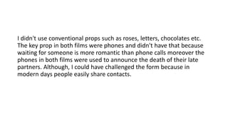 I didn't use conventional props such as roses, letters, chocolates etc.
The key prop in both films were phones and didn't have that because
waiting for someone is more romantic than phone calls moreover the
phones in both films were used to announce the death of their late
partners. Although, I could have challenged the form because in
modern days people easily share contacts.
 