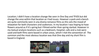 Location; I didn't have a location change like seen in One Day and TFIOS but did
change the area within that location as I had issues. However a park and a bench
are quite commonly seen in any drama romance films as this sets the mood of
relaxation for both characters and audiences. In my location I was hoping to have
flowers around as if it's spring but I filmed earlier than spring started. However in
my textual analysis locations such as a bedroom, hospital, cafe and a club were
used and both films were based in urban areas, which I met the convention of. The
common and the most obvious location was that One day and my short film is
based in England.
 