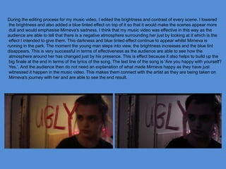 During the editing process for my music video, I edited the brightness and contrast of every scene. I lowered
the brightness and also added a blue tinted effect on top of it so that it would make the scenes appear more
dull and would emphasise Mirneva's sadness. I think that my music video was effective in this way as the
audience are able to tell that there is a negative atmosphere surrounding her just by looking at it which is the
effect I intended to give them. This darkness and blue tinted effect continue to appear whilst Mirneva is
running in the park. The moment the young man steps into view, the brightness increases and the blue tint
disappears. This is very successful in terms of effectiveness as the audience are able to see how the
atmosphere around her has changed just by his presence. This is effect because it also helps to build up the
big finale at the end in terms of the lyrics of the song. The last line of the song is 'Are you happy with yourself?
Yes.'. And the audience then do not need an explanation of what made Mirneva happy as they have just
witnessed it happen in the music video. This makes them connect with the artist as they are being taken on
Mirneva's journey with her and are able to see the end result.
 