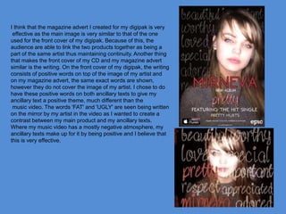 I think that the magazine advert I created for my digipak is very
effective as the main image is very similar to that of the one
used for the front cover of my digipak. Because of this, the
audience are able to link the two products together as being a
part of the same artist thus maintaining continuity. Another thing
that makes the front cover of my CD and my magazine advert
similar is the writing. On the front cover of my digipak, the writing
consists of positive words on top of the image of my artist and
on my magazine advert, the same exact words are shown,
however they do not cover the image of my artist. I chose to do
have these positive words on both ancillary texts to give my
ancillary text a positive theme, much different than the
music video. The words 'FAT' and 'UGLY' are seen being written
on the mirror by my artist in the video as I wanted to create a
contrast between my main product and my ancillary texts.
Where my music video has a mostly negative atmosphere, my
ancillary texts make up for it by being positive and I believe that
this is very effective.
 