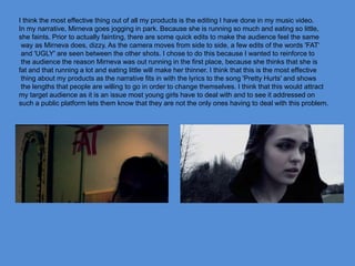 I think the most effective thing out of all my products is the editing I have done in my music video.
In my narrative, Mirneva goes jogging in park. Because she is running so much and eating so little,
she faints. Prior to actually fainting, there are some quick edits to make the audience feel the same
way as Mirneva does, dizzy. As the camera moves from side to side, a few edits of the words 'FAT‘
and 'UGLY' are seen between the other shots. I chose to do this because I wanted to reinforce to
the audience the reason Mirneva was out running in the first place, because she thinks that she is
fat and that running a lot and eating little will make her thinner. I think that this is the most effective
thing about my products as the narrative fits in with the lyrics to the song 'Pretty Hurts' and shows
the lengths that people are willing to go in order to change themselves. I think that this would attract
my target audience as it is an issue most young girls have to deal with and to see it addressed on
such a public platform lets them know that they are not the only ones having to deal with this problem.
 