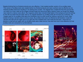 Despite thinking that my finished products are very effective, I had created another version of my ancillary texts.
This version of ancillary texts was created before my finished products and were nowhere near as effective as my
finished ancillary texts thus resulting in me starting from scratch. The digipak that I created the first time around did
not match my music video as the images included bright and aluminous lights making it seem as though the digipak
was made for a dance music album. My magazine advert also included bright lights in the background and the writing
on this did not match the font style used on my digipak therefore my ancillary texts did not have any continuity. The
images used for my ancillary texts gave the impression that my artist would be visiting a carnival my music video
instead of being a narrative about a serious issue. My ancillary texts were not effective at all therefore I made the
decision the start all over again and to put right all of the mistakes that I had made the first time. I think that my
decision to start all over again with my ancillary texts was a wise one as I now see how much more effective my final
ancillary texts are compared to my first attempt.
 