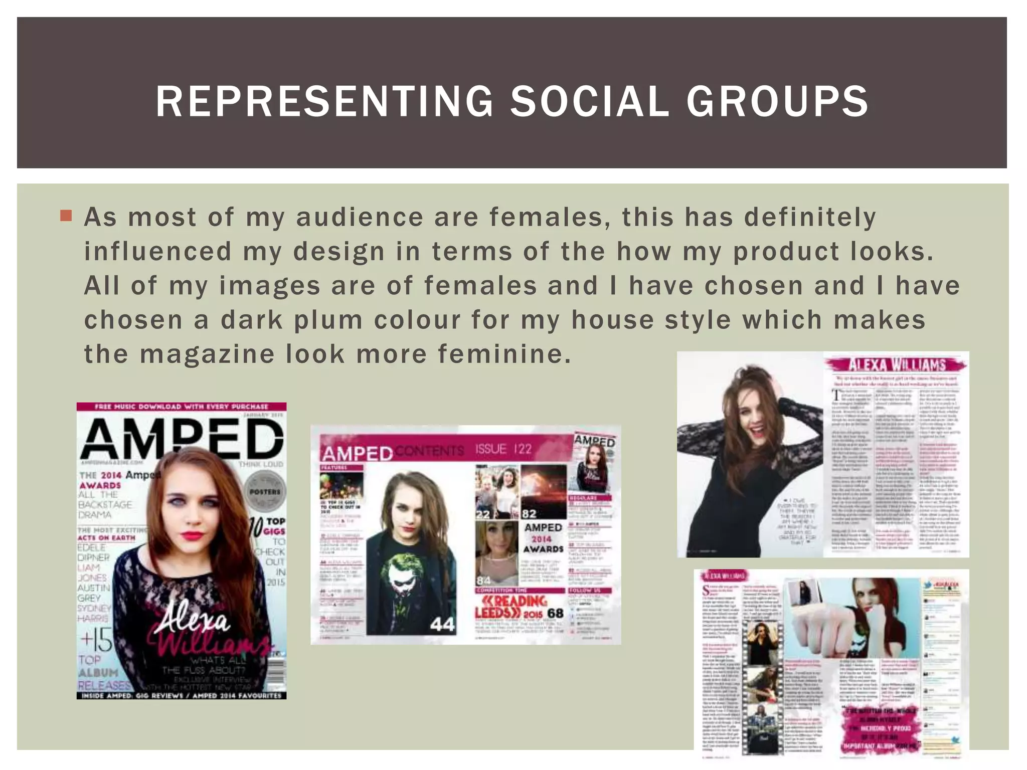  As most of my audience are females, this has definitely
influenced my design in terms of the how my product looks.
All of my images are of females and I have chosen and I have
chosen a dark plum colour for my house style which makes
the magazine look more feminine.
REPRESENTING SOCIAL GROUPS
 