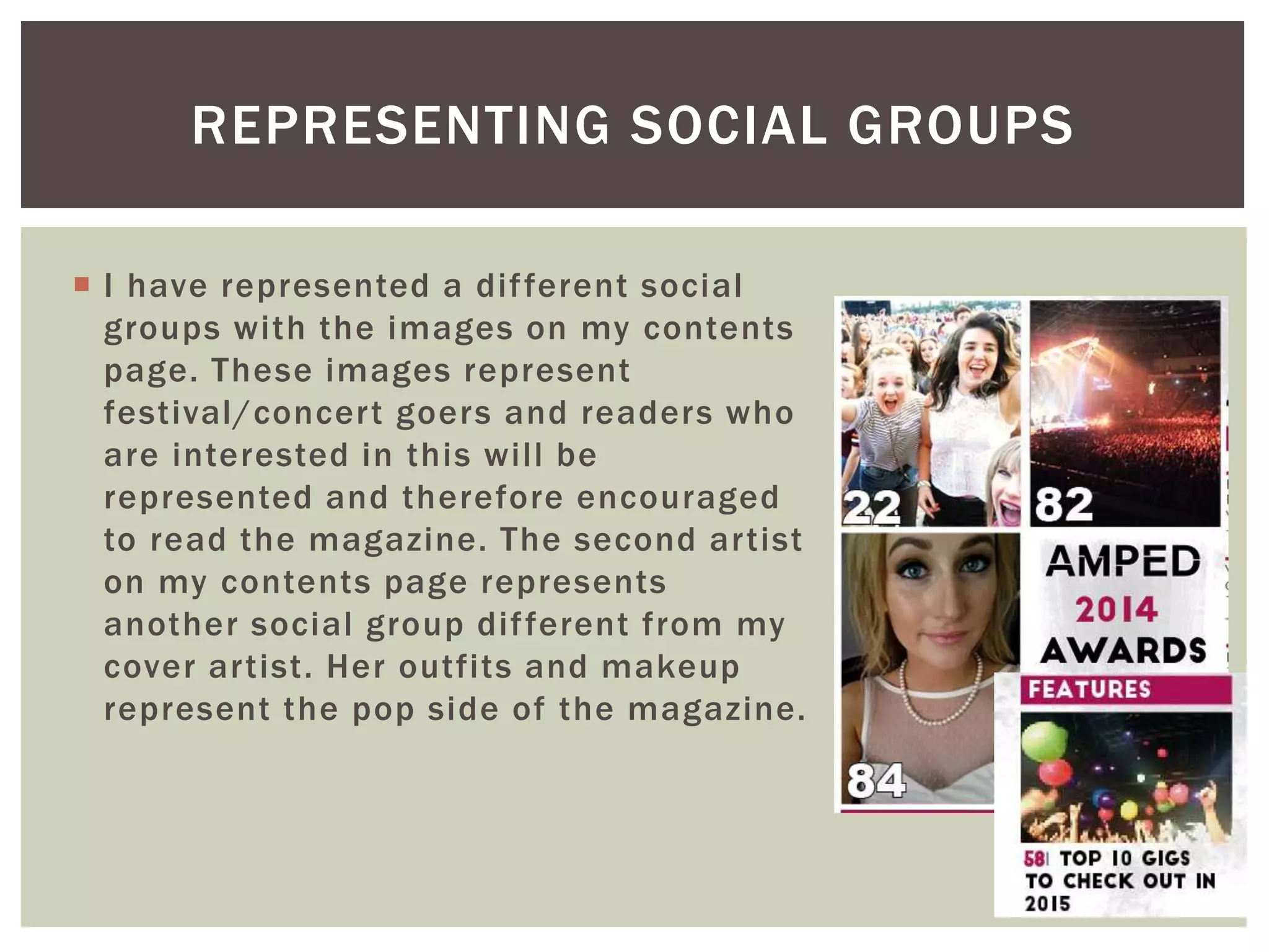  I have represented a different social
groups with the images on my contents
page. These images represent
festival/concert goers and readers who
are interested in this will be
represented and therefore encouraged
to read the magazine. The second artist
on my contents page represents
another social group different from my
cover artist. Her outfits and makeup
represent the pop side of the magazine.
REPRESENTING SOCIAL GROUPS
 
