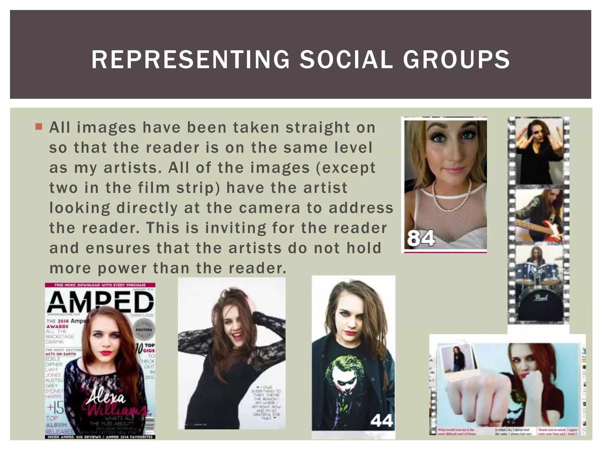 REPRESENTING SOCIAL GROUPS
 All images have been taken straight on
so that the reader is on the same level
as my artists. All of the images (except
two in the film strip) have the artist
looking directly at the camera to address
the reader. This is inviting for the reader
and ensures that the artists do not hold
more power than the reader.
 