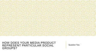 HOW DOES YOUR MEDIA PRODUCT
REPRESENT PARTICULAR SOCIAL
GROUPS?
Question Two.
 